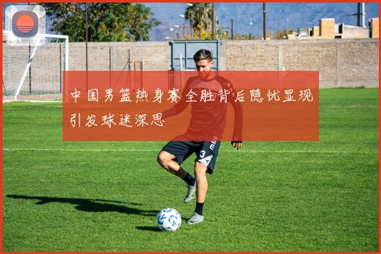 中国男篮热身赛全胜背后隐忧显现引发球迷深思