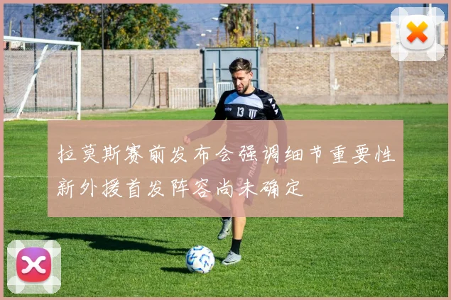 拉莫斯赛前发布会强调细节重要性新外援首发阵容尚未确定