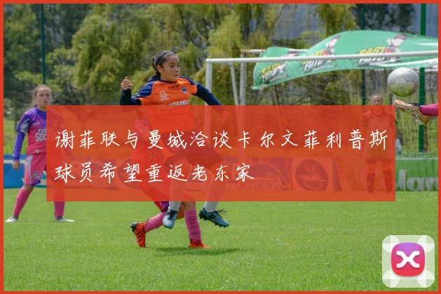 谢菲联与曼城洽谈卡尔文菲利普斯球员希望重返老东家