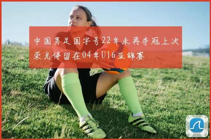 中国男足国字号22年未再夺冠上次荣光停留在04年U16亚锦赛