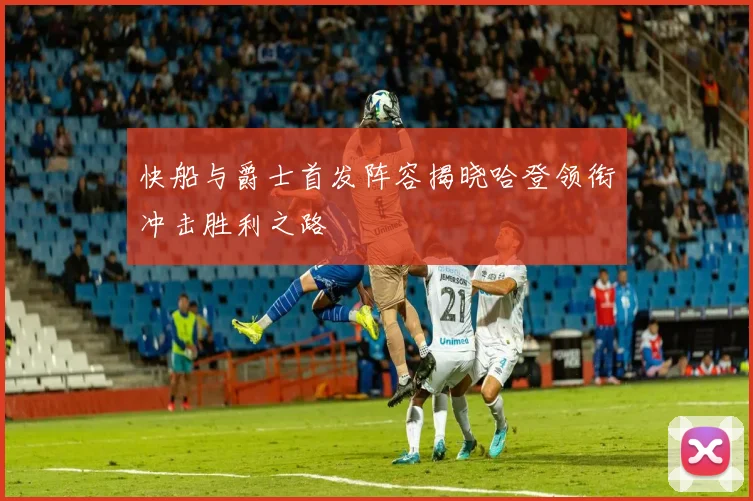 快船与爵士首发阵容揭晓哈登领衔冲击胜利之路