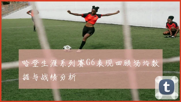 哈登生涯系列赛G6表现回顾场均数据与战绩分析