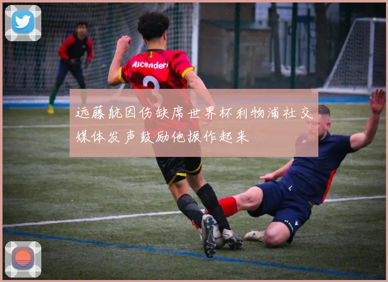 远藤航因伤缺席世界杯利物浦社交媒体发声鼓励他振作起来