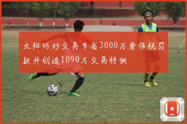 太阳巧妙交易节省3000万奢侈税罚款并创造1090万交易特例