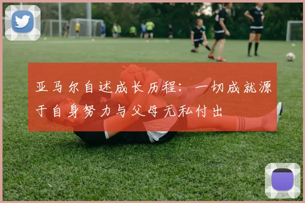 亚马尔自述成长历程：一切成就源于自身努力与父母无私付出
