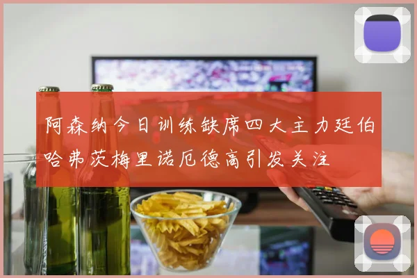 阿森纳今日训练缺席四大主力廷伯哈弗茨梅里诺厄德高引发关注